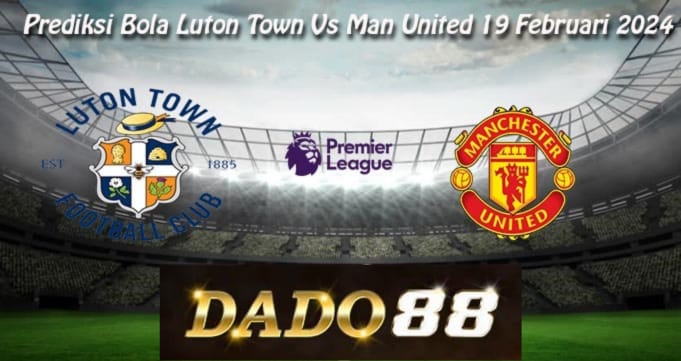 Prediksi Bola Luton vs MU 19 Feb 2024, dado88